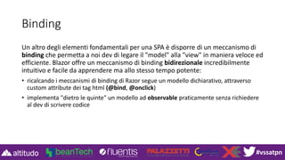 #vssatpn
Binding
Un altro degli elementi fondamentali per una SPA è disporre di un meccanismo di
binding che permetta a noi dev di legare il "model" alla "view" in maniera veloce ed
efficiente. Blazor offre un meccanismo di binding bidirezionale incredibilmente
intuitivo e facile da apprendere ma allo stesso tempo potente:
• ricalcando i meccanismi di binding di Razor segue un modello dichiarativo, attraverso
custom attribute dei tag html (@bind, @onclick)
• implementa "dietro le quinte" un modello ad observable praticamente senza richiedere
al dev di scrivere codice
 
