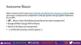 #vssatpn
Awesome Blazor
Infine si trova su Git il repo https://github.com/AdrienTorris/awesome-blazor dove
sono messi a disposizione component e tool per gestire tutti gli aspetti importanti
di una SPA:
• Blazor-Fluxor (Flux/Redux based library for state management)
• Storage (HTML5 storage API for Blazor)
• Telerik UI for Blazor (UI component)
• … e molto altro (esempi, tutorial, games…)
 