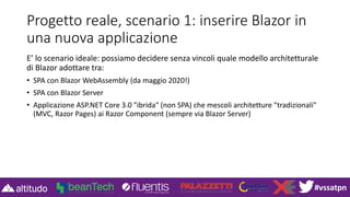 #vssatpn
Progetto reale, scenario 1: inserire Blazor in
una nuova applicazione
E’ lo scenario ideale: possiamo decidere senza vincoli quale modello architetturale
di Blazor adottare tra:
• SPA con Blazor WebAssembly (da maggio 2020!)
• SPA con Blazor Server
• Applicazione ASP.NET Core 3.0 "ibrida" (non SPA) che mescoli architetture "tradizionali"
(MVC, Razor Pages) ai Razor Component (sempre via Blazor Server)
 