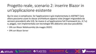 #vssatpn
Progetto reale, scenario 2: inserire Blazor in
un’applicazione esistente
Qui le cose si complicano. Se l’applicazione è già implementata in ASP.NET Core
allora possiamo usare le stesse architetture appena viste (magari migrandola da
versioni precedenti alla 3.0). Se invece è un’applicazione full Framework (es. 4.7.x)
o, peggio, non implementata con tecnologie MS abbiamo solo due possibilità:
• SPA con Blazor WebAssembly (da maggio 2020!)
• SPA con Blazor Server
 