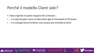 #vssatpn
Perché il modello Client side?
• L’idea originale era poter eseguire C# su browser…
• … in modo da poter avere un’alternativa agli UI framework JS-TS based…
• … e lo sviluppo futuro di Blazor sarà sempre più orientato al client
 
