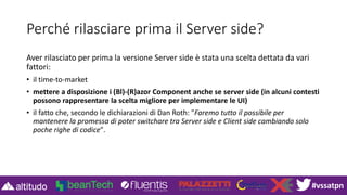 #vssatpn
Perché rilasciare prima il Server side?
Aver rilasciato per prima la versione Server side è stata una scelta dettata da vari
fattori:
• il time-to-market
• mettere a disposizione i (Bl)-(R)azor Component anche se server side (in alcuni contesti
possono rappresentare la scelta migliore per implementare le UI)
• il fatto che, secondo le dichiarazioni di Dan Roth: "Faremo tutto il possibile per
mantenere la promessa di poter switchare tra Server side e Client side cambiando solo
poche righe di codice".
 