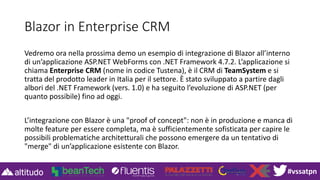 #vssatpn
Blazor in Enterprise CRM
Vedremo ora nella prossima demo un esempio di integrazione di Blazor all’interno
di un’applicazione ASP.NET WebForms con .NET Framework 4.7.2. L’applicazione si
chiama Enterprise CRM (nome in codice Tustena), è il CRM di TeamSystem e si
tratta del prodotto leader in Italia per il settore. È stato sviluppato a partire dagli
albori del .NET Framework (vers. 1.0) e ha seguito l’evoluzione di ASP.NET (per
quanto possibile) fino ad oggi.
L’integrazione con Blazor è una "proof of concept": non è in produzione e manca di
molte feature per essere completa, ma è sufficientemente sofisticata per capire le
possibili problematiche architetturali che possono emergere da un tentativo di
"merge" di un’applicazione esistente con Blazor.
 