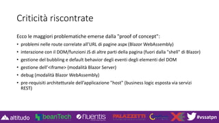 #vssatpn
Criticità riscontrate
Ecco le maggiori problematiche emerse dalla "proof of concept":
• problemi nelle route correlate all’URL di pagine aspx (Blazor WebAssembly)
• interazione con il DOM/funzioni JS di altre parti della pagina (fuori dalla "shell" di Blazor)
• gestione del bubbling e default behavior degli eventi degli elementi del DOM
• gestione dell’<iframe> (modalità Blazor Server)
• debug (modalità Blazor WebAssembly)
• pre-requisiti architetturale dell’applicazione "host" (business logic esposta via servizi
REST)
 