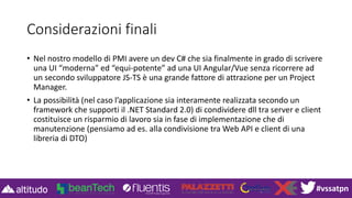 #vssatpn
Considerazioni finali
• Nel nostro modello di PMI avere un dev C# che sia finalmente in grado di scrivere
una UI “moderna” ed “equi-potente” ad una UI Angular/Vue senza ricorrere ad
un secondo sviluppatore JS-TS è una grande fattore di attrazione per un Project
Manager.
• La possibilità (nel caso l’applicazione sia interamente realizzata secondo un
framework che supporti il .NET Standard 2.0) di condividere dll tra server e client
costituisce un risparmio di lavoro sia in fase di implementazione che di
manutenzione (pensiamo ad es. alla condivisione tra Web API e client di una
libreria di DTO)
 