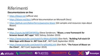 #vssatpn
Riferimenti
Documentazione on line
• https://blazor.net (official site)
• https://blazor.net/docs (official documentation on Microsoft Docs)
• https://github.com/AdrienTorris/awesome-blazor (Git samples and resources repo about
Blazor)
Video
• https://youtu.be/6BT2AF9PO5g (Steve Sanderson, “Blazor, a new framework for
browser-based .NET apps” NDC Sidney, October 2019)
• https://www.youtube.com/watch?v=MetcuX1OHD0 (Dan Roth, “Building Full-stack C#
Web Apps with Blazor in .NET Core 3.0”, .NET Conf, September 2019)
• https://www.youtube.com/watch?v=qF6ixMjCzHA (Dan Roth, “The Future of Blazor on
the Client”, .NET Conf, September 2019)
 