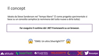 #vssatpn
Il concept
Ideato da Steve Sanderson nel “tempo libero” ☺ come progetto sperimentale si
basa su un concetto semplice (e nemmeno del tutto nuovo a dirla tutta):
Far eseguire il runtime del .NET Framework su un browser.
“OMG: Un altro Silverlight???”
 
