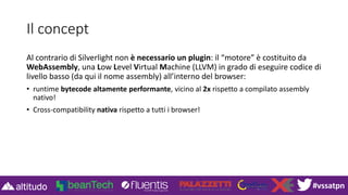 #vssatpn
Il concept
Al contrario di Silverlight non è necessario un plugin: il “motore” è costituito da
WebAssembly, una Low Level Virtual Machine (LLVM) in grado di eseguire codice di
livello basso (da qui il nome assembly) all’interno del browser:
• runtime bytecode altamente performante, vicino al 2x rispetto a compilato assembly
nativo!
• Cross-compatibility nativa rispetto a tutti i browser!
 