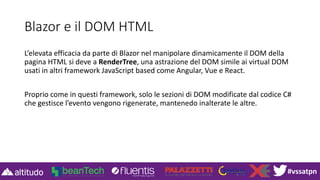 #vssatpn
Blazor e il DOM HTML
L’elevata efficacia da parte di Blazor nel manipolare dinamicamente il DOM della
pagina HTML si deve a RenderTree, una astrazione del DOM simile ai virtual DOM
usati in altri framework JavaScript based come Angular, Vue e React.
Proprio come in questi framework, solo le sezioni di DOM modificate dal codice C#
che gestisce l’evento vengono rigenerate, mantenedo inalterate le altre.
 