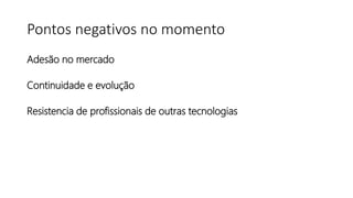 Pontos negativos no momento
Adesão no mercado
Continuidade e evolução
Resistencia de profissionais de outras tecnologias
 
