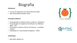 Biografia
Profissional
• 13 anos de experiência com desenvolvimento Web
• Líder técnico/desenvolvedor sênior
Formação acadêmica
• Pós-graduação em Projeto e Desenv. Sistemas – Mackenzie
• Pós-graduação em Engenharia de Software com Métodos
Ágeis - IGTI
• Graduação em Análise e Desenv. De Sistemas – Faculdade
Impacta
• Graduação em T.I para Gestão de Negócios – FATEC
Certificações
• MCP, MCTS, MCPD, ITIL
 