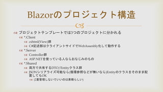 
 プロジェクトテンプレートでは3つのプロジェクトに分かれる
 *.Client
 cshtml(View)群
 C#記述部はクライアントサイドでWebAssenbly化して動作する
 *.Server
 Controller群
 ASP.NETを使っている人ならおなじみのもの
 *.Shared
 両方で共有するDTO/Entityクラス群
 JSONシリアライズ可能なら(循環参照などが無いなら)Entityのクラスをそのまま配
置してもOK
 (2重管理しないでいいのは素晴らしい)
Blazorのプロジェクト構造
 