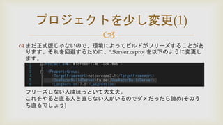 
 まだ正式版じゃないので、環境によってビルドがフリーズすることがあ
ります。それを回避するために、*.Server.csproj を以下のように変更し
ます。
フリーズしない人はほっといて大丈夫。
これをやると直る人と直らない人がいるのでダメだったら諦め(そのう
ち直るでしょう)
プロジェクトを少し変更(1)
 