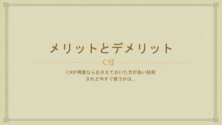 
メリットとデメリット
C#が得意ならおさえておいた方が良い技術
されど今すぐ使うかは…
 