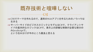 
 CSSでテーマを作れるので、通常のWebアプリを作るためのノウハウは
生きる
 サーバーサイドのビジネスロジックとモデルはC#で、クライアントサ
イドの基本的なロジックはC#で、表示上の詳細な制御が必要な部分の
みJavaScriptで。
という住み分けが今のところ最良と思える
既存技術と喧嘩しない
 