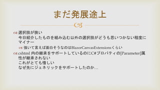 
 選択肢が狭い
今日紹介したものを組み込む以外の選択肢がどうも思いつかない程度に
マイナー
 強いて言えば面白そうなのはBlazorCanvasExtensionsくらい
 cshtml 内の継承をサポートしているのにC#プロパティの[Parameter]属
性が継承されない
これがとても惜しい
なぜ先にジェネリックをサポートしたのか…
まだ発展途上
 