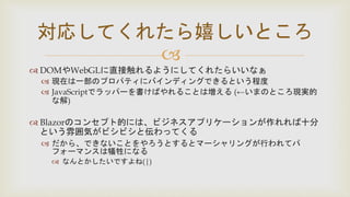 
 DOMやWebGLに直接触れるようにしてくれたらいいなぁ
 現在は一部のプロパティにバインディングできるという程度
 JavaScriptでラッパーを書けばやれることは増える (←いまのところ現実的
な解)
 Blazorのコンセプト的には、ビジネスアプリケーションが作れれば十分
という雰囲気がビシビシと伝わってくる
 だから、できないことをやろうとするとマーシャリングが行われてパ
フォーマンスは犠牲になる
 なんとかしたいですよね(|)
対応してくれたら嬉しいところ
 