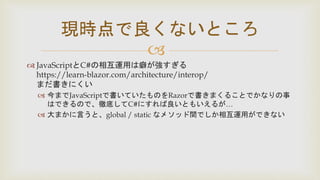 
 JavaScriptとC#の相互運用は癖が強すぎる
https://learn-blazor.com/architecture/interop/
まだ書きにくい
 今までJavaScriptで書いていたものをRazorで書きまくることでかなりの事
はできるので、徹底してC#にすれば良いともいえるが…
 大まかに言うと、global / static なメソッド間でしか相互運用ができない
現時点で良くないところ
 