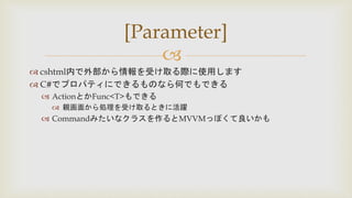 
 cshtml内で外部から情報を受け取る際に使用します
 C#でプロパティにできるものなら何でもできる
 ActionとかFunc<T>もできる
 親画面から処理を受け取るときに活躍
 Commandみたいなクラスを作るとMVVMっぽくて良いかも
[Parameter]
 
