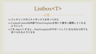 
 ジェネリックのリストボックスを作ってみた
 ContentControlは内部でDataTemplateを用いて勝手に展開してくれる
ようにした
 Tを object にすると、DataTemplateがサポートしているものなら何でも
並べられるようになる
Listbox<T>
 