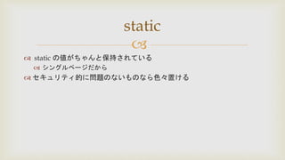 
 static の値がちゃんと保持されている
 シングルページだから
 セキュリティ的に問題のないものなら色々置ける
static
 