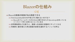 
 Blazorは画面の制御がある程度できる
 WebAssemblyはDOMや各APIに触れないのでは？
 BlazorのフレームワークがDOMとの間で仲立ちするJavaScriptを持っている
ソースコード的には見えないところにある
 非同期処理などを使うと、画面への反映を自動的にやってくれる
 同期的に書き換えた時は画面の変更を通知するメソッドを呼ぶ
Blazorの仕組み
 