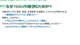 なぜ、Blazorに着目したのか？
今後のモノづくり（設計、製造、生産技術）は自動化、システム化が求められる。
⇒機械設計だけやっても、改善しない！
高齢化、人が少ない。
⇒やることだけが増える。ここからはスピード勝負！
デスクトップアプリやWEBアプリをWPFや.NET Coreで開発していたが・・・・
⇒Blazorをやることで開発リードタイムが半分になった！
による、お互いのスキルアップにつなげる。
込むことで、モノづくり革新の促進につなげる。
 