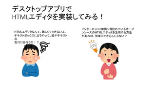 デスクトップアプリで
HTMLエディタを実装してみる！
HTMLエディタなんて、難しくてできないよ。
テキストボックスにどうやって、絵やテキスト
の
色付けを行うの！？
インターネットに無償公開されているオープ
ンソースのHTMLエディタを活用する方法
があれば、簡単にできるんじゃない？
 