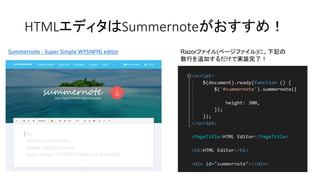 HTMLエディタはSummernoteがおすすめ！
Summernote - Super Simple WYSIWYG editor Razorファイル(ページファイル)に、下記の
数行を追加するだけで実装完了！
 