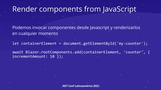 .NET Conf Latinoamérica 2021
Render components from JavaScript
Podemos invocar componentes desde Javascript y renderizarlos
en cualquier momento
let containerElement = document.getElementById('my-counter');
await Blazor.rootComponents.add(containerElement, 'counter', {
incrementAmount: 10 });
 