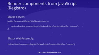 .NET Conf Latinoamérica 2021
Render components from JavaScript
(Registro)
builder.Services.AddServerSideBlazor(options =>
{
options.RootComponents.RegisterForJavaScript<Counter>(identifier: "counter");
});
builder.RootComponents.RegisterForJavaScript<Counter>(identifier: "counter");
Blazor Server:
Blazor WebAssembly:
 