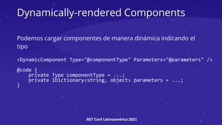 .NET Conf Latinoamérica 2021
Dynamically-rendered Components
Podemos cargar componentes de manera dinámica indicando el
tipo
<DynamicComponent Type="@componentType" Parameters="@parameters" />
@code {
private Type componentType = ...;
private IDictionary<string, object> parameters = ...;
}
 