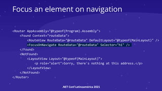 .NET Conf Latinoamérica 2021
Focus an element on navigation
<Router AppAssembly="@typeof(Program).Assembly">
<Found Context="routeData">
<RouteView RouteData="@routeData" DefaultLayout="@typeof(MainLayout)" />
<FocusOnNavigate RouteData="@routeData" Selector="h1" />
</Found>
<NotFound>
<LayoutView Layout="@typeof(MainLayout)">
<p role="alert">Sorry, there's nothing at this address.</p>
</LayoutView>
</NotFound>
</Router>
 