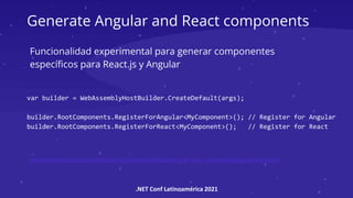.NET Conf Latinoamérica 2021
Generate Angular and React components
var builder = WebAssemblyHostBuilder.CreateDefault(args);
builder.RootComponents.RegisterForAngular<MyComponent>(); // Register for Angular
builder.RootComponents.RegisterForReact<MyComponent>(); // Register for React
Funcionalidad experimental para generar componentes
específicos para React.js y Angular
samples/samples/aspnetcore/blazor/JSComponentGeneration at main · aspnet/samples (github.com)
 