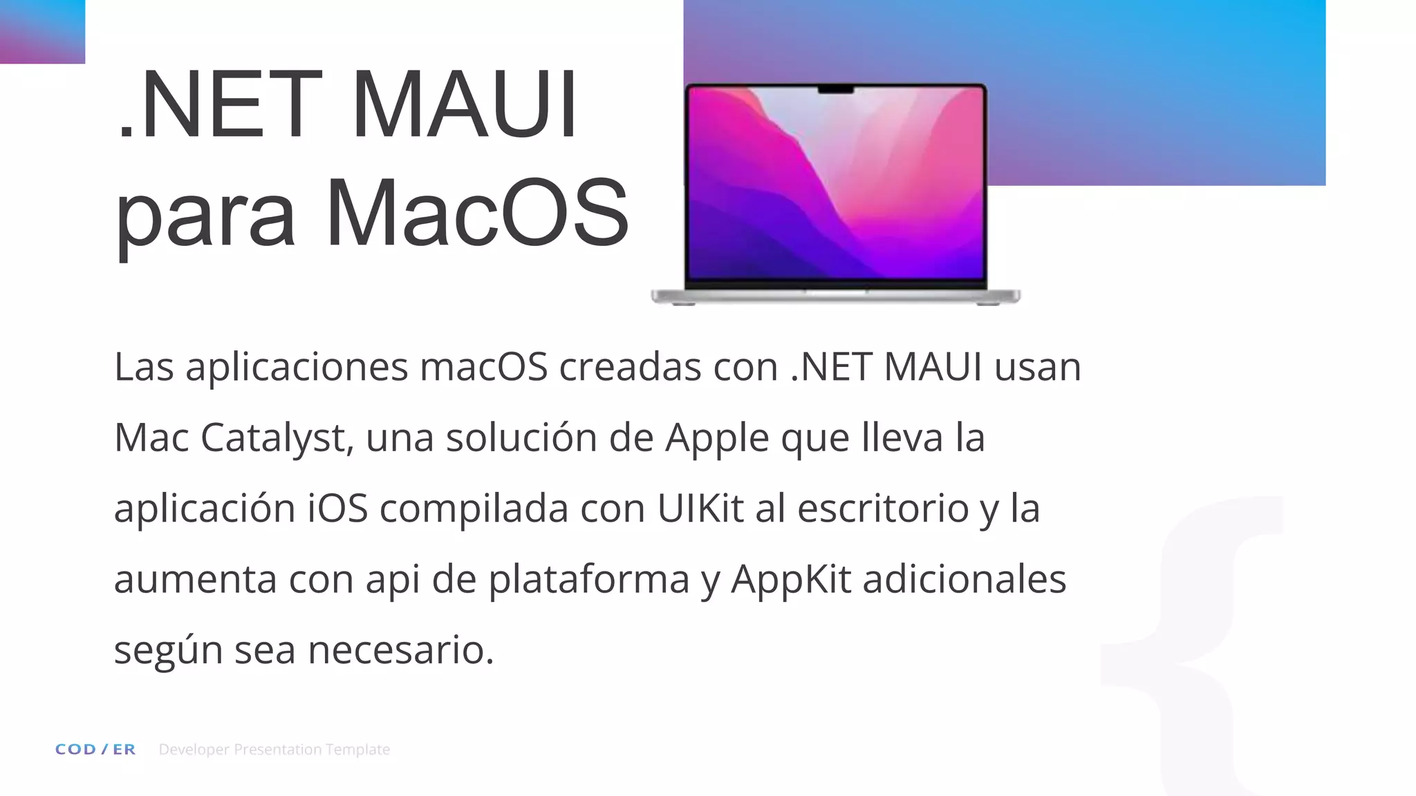 Developer Presentation Template
.NET MAUI
para MacOS
Las aplicaciones macOS creadas con .NET MAUI usan
Mac Catalyst, una solución de Apple que lleva la
aplicación iOS compilada con UIKit al escritorio y la
aumenta con api de plataforma y AppKit adicionales
según sea necesario.
 