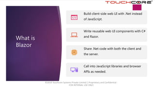 What is
Blazor
Build client-side web UI with .Net instead
of JavaScript.
Write reusable web UI components with C#
and Razor.
Share .Net code with both the client and
the server.
Call into JavaScript libraries and browser
APIs as needed.
©2019 Touchcore Systems Private Limited | Proprietary and Confidential -
FOR INTERNAL USE ONLY.
 