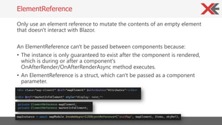 Only use an element reference to mutate the contents of an empty element
that doesn't interact with Blazor.
An ElementRefe...