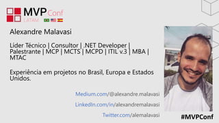 #MVPConf
Medium.com/@alexandre.malavasi
LinkedIn.com/in/alexandremalavasi
Twitter.com/alemalavasi
Alexandre Malavasi
Líder Técnico | Consultor | .NET Developer |
Palestrante | MCP | MCTS | MCPD | ITIL v.3 | MBA |
MTAC
Experiência em projetos no Brasil, Europa e Estados
Unidos.
 