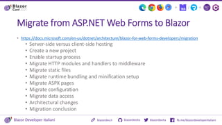 Blazor Developer Italiani blazordevita fb.me/blazordeveloperitaliani
blazordevita
blazordev.it
+
/
+
Migrate from ASP.NET Web Forms to Blazor
• https://docs.microsoft.com/en-us/dotnet/architecture/blazor-for-web-forms-developers/migration
• Server-side versus client-side hosting
• Create a new project
• Enable startup process
• Migrate HTTP modules and handlers to middleware
• Migrate static files
• Migrate runtime bundling and minification setup
• Migrate ASPX pages
• Migrate configuration
• Migrate data access
• Architectural changes
• Migration conclusion
 