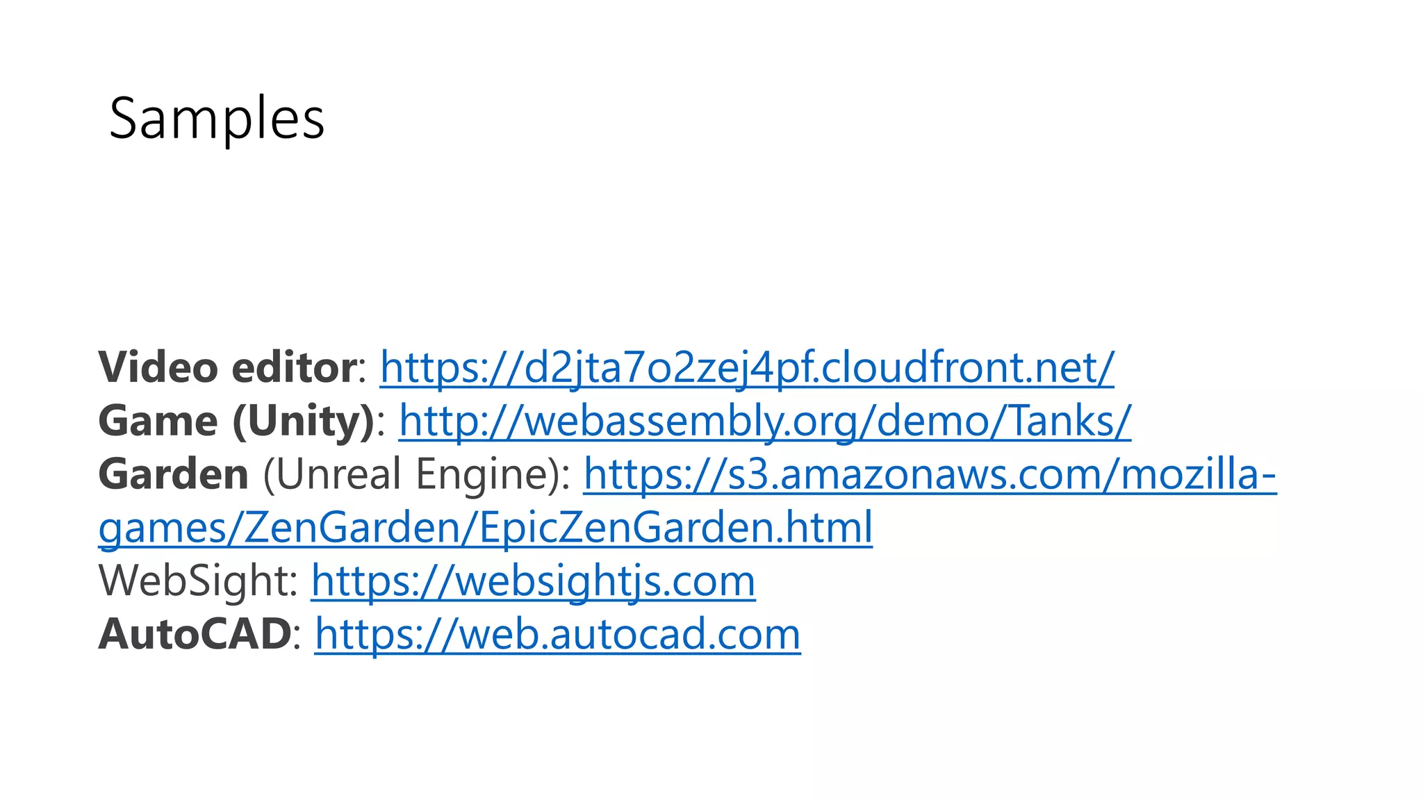 Video editor: https://d2jta7o2zej4pf.cloudfront.net/
Game (Unity): http://webassembly.org/demo/Tanks/
Garden (Unreal Engine): https://s3.amazonaws.com/mozilla-
games/ZenGarden/EpicZenGarden.html
WebSight: https://websightjs.com
AutoCAD: https://web.autocad.com
Samples
 