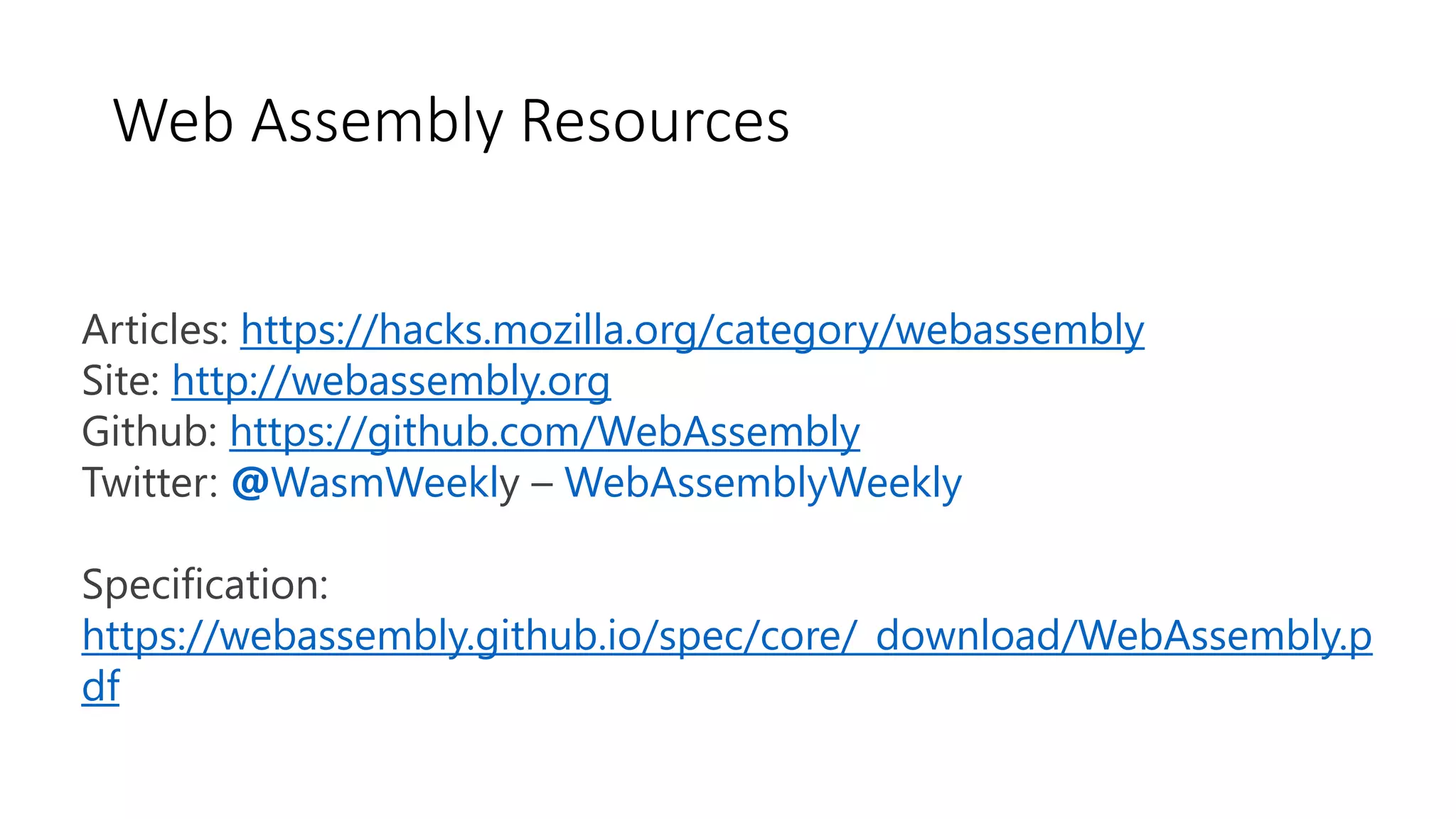 Web Assembly Resources
Articles: https://hacks.mozilla.org/category/webassembly
Site: http://webassembly.org
Github: https://github.com/WebAssembly
Twitter: @WasmWeekly – WebAssemblyWeekly
Specification:
https://webassembly.github.io/spec/core/_download/WebAssembly.p
df
 