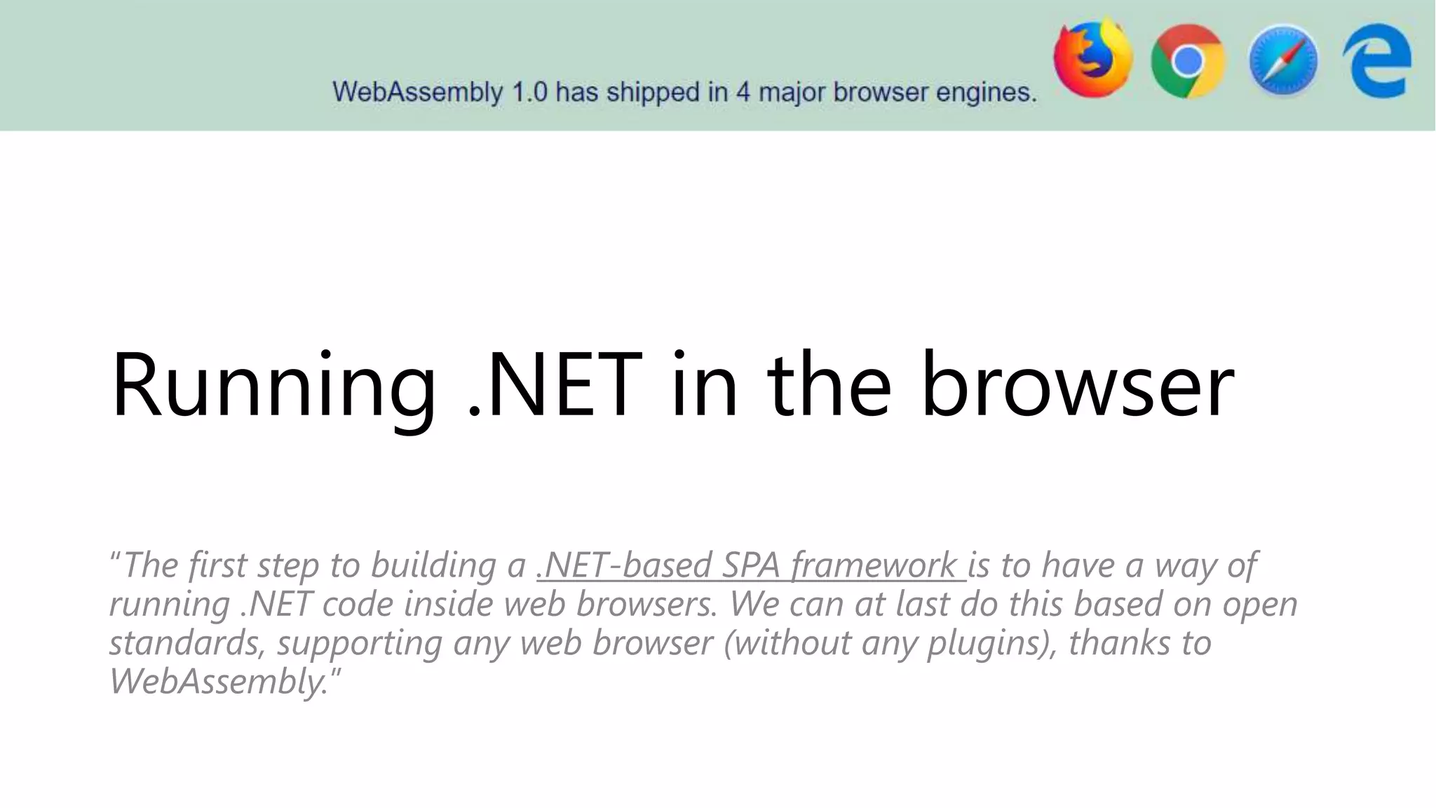 Running .NET in the browser
“The first step to building a .NET-based SPA framework is to have a way of
running .NET code inside web browsers. We can at last do this based on open
standards, supporting any web browser (without any plugins), thanks to
WebAssembly.”
 