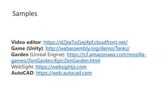 Video editor: https://d2jta7o2zej4pf.cloudfront.net/
Game (Unity): http://webassembly.org/demo/Tanks/
Garden (Unreal Engine): https://s3.amazonaws.com/mozilla-
games/ZenGarden/EpicZenGarden.html
WebSight: https://websightjs.com
AutoCAD: https://web.autocad.com
Samples
 