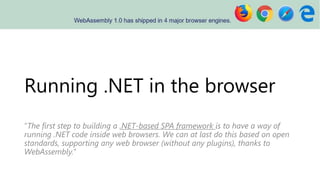 Running .NET in the browser
“The first step to building a .NET-based SPA framework is to have a way of
running .NET code inside web browsers. We can at last do this based on open
standards, supporting any web browser (without any plugins), thanks to
WebAssembly.”
 