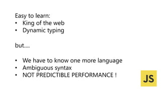 Easy to learn:
• King of the web
• Dynamic typing
• We have to know one more language
• Ambiguous syntax
• NOT PREDICTIBLE PERFORMANCE !
but….
 