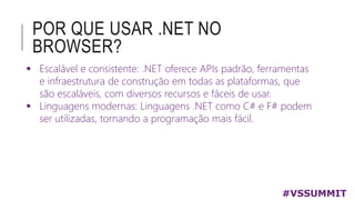 POR QUE USAR .NET NO
BROWSER?
 Escalável e consistente: .NET oferece APIs padrão, ferramentas
e infraestrutura de construção em todas as plataformas, que
são escaláveis, com diversos recursos e fáceis de usar.
 Linguagens modernas: Linguagens .NET como C# e F# podem
ser utilizadas, tornando a programação mais fácil.
#VSSUMMIT
 
