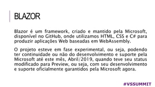 BLAZOR
#VSSUMMIT
Blazor é um framework, criado e mantido pela Microsoft,
disponível no GitHub, onde utilizamos HTML, CSS e C# para
produzir aplicações Web baseadas em WebAssembly.
O projeto esteve em fase experimental, ou seja, podendo
ter continuidade ou não do desenvolvimento e suporte pela
Microsoft até este mês, Abril/2019, quando teve seu status
modificado para Preview, ou seja, com seu desenvolvimento
e suporte oficialmente garantidos pela Microsoft agora.
 