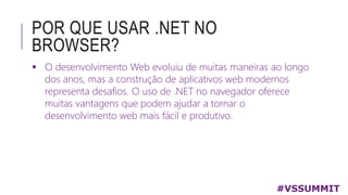 POR QUE USAR .NET NO
BROWSER?
 O desenvolvimento Web evoluiu de muitas maneiras ao longo
dos anos, mas a construção de aplicativos web modernos
representa desafios. O uso de .NET no navegador oferece
muitas vantagens que podem ajudar a tornar o
desenvolvimento web mais fácil e produtivo.
#VSSUMMIT
 