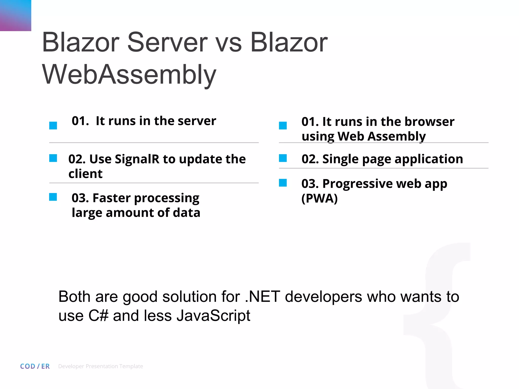 Developer Presentation Template Blazor Server vs Blazor WebAssembly 01. It runs in the server 02. Use SignalR to update the client 03. Faster processing large amount of data 01. It runs in the browser using Web Assembly 02. Single page application 03. Progressive web app (PWA) Both are good solution for .NET developers who wants to use C# and less JavaScript 