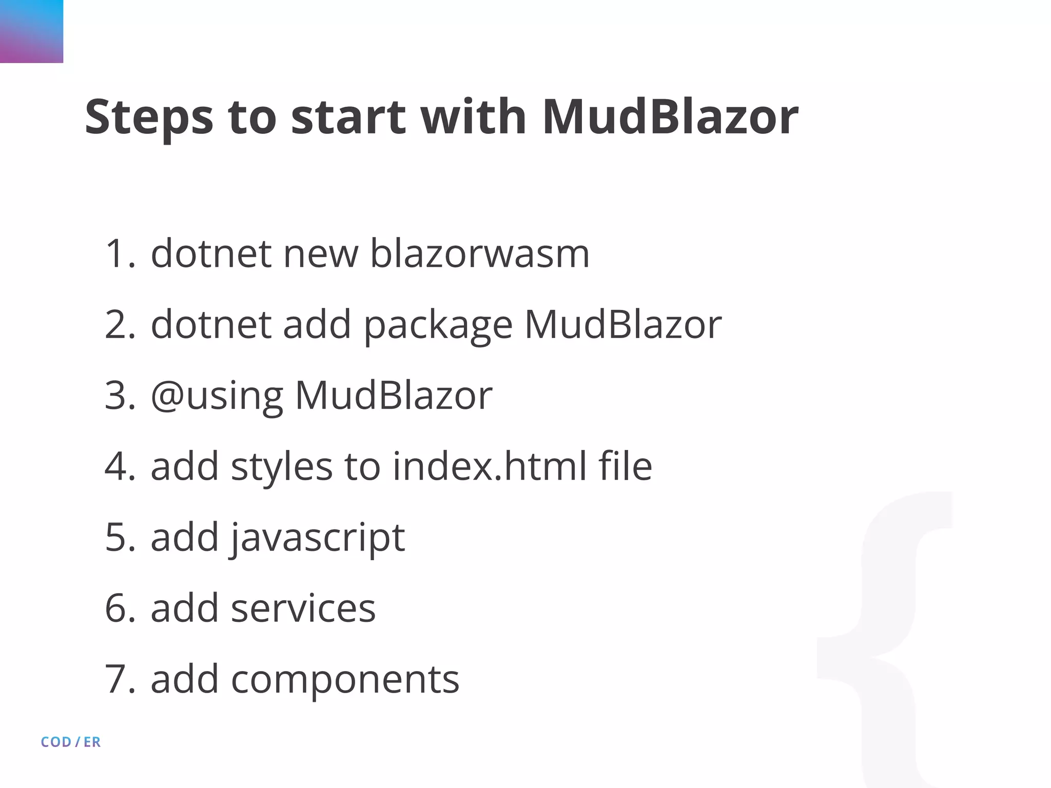 Steps to start with MudBlazor 1. dotnet new blazorwasm 2. dotnet add package MudBlazor 3. @using MudBlazor 4. add styles to index.html file 5. add javascript 6. add services 7. add components 